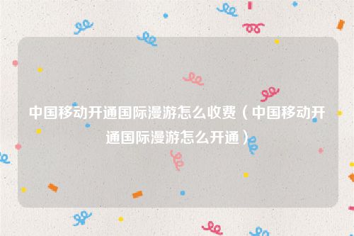 中国移动开通国际漫游怎么收费（中国移动开通国际漫游怎么开通）