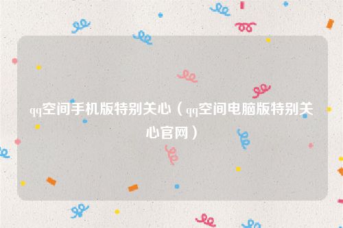 qq空间手机版特别关心（qq空间电脑版特别关心官网）