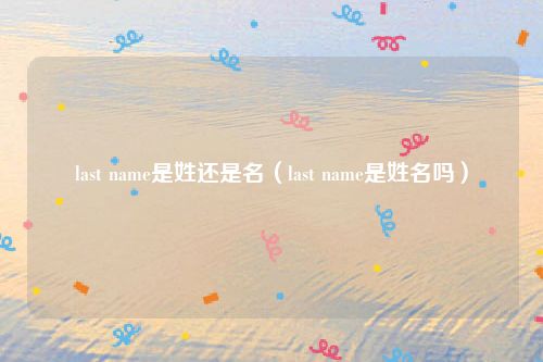 last name是姓还是名（last name是姓名吗）