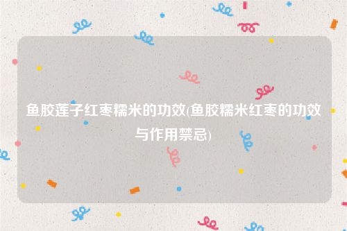鱼胶莲子红枣糯米的功效(鱼胶糯米红枣的功效与作用禁忌)