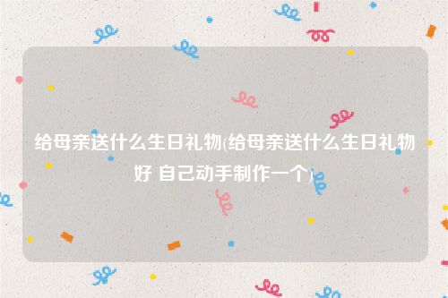 给母亲送什么生日礼物(给母亲送什么生日礼物好 自己动手制作一个)