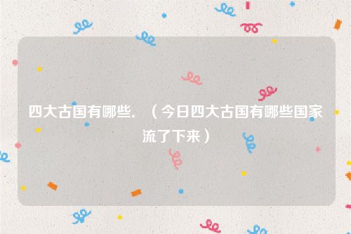 四大古国有哪些．（今日四大古国有哪些国家流了下来）