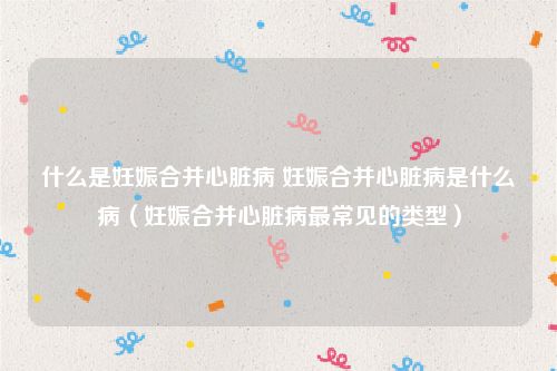 什么是妊娠合并心脏病 妊娠合并心脏病是什么病（妊娠合并心脏病最常见的类型）