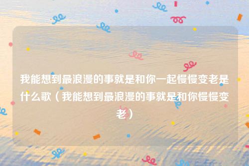 我能想到最浪漫的事就是和你一起慢慢变老是什么歌（我能想到最浪漫的事就是和你慢慢变老）