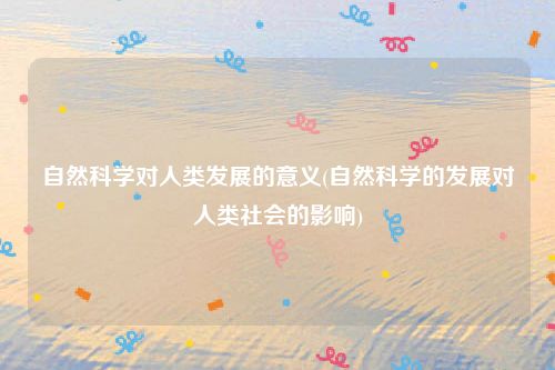 自然科学对人类发展的意义(自然科学的发展对人类社会的影响)
