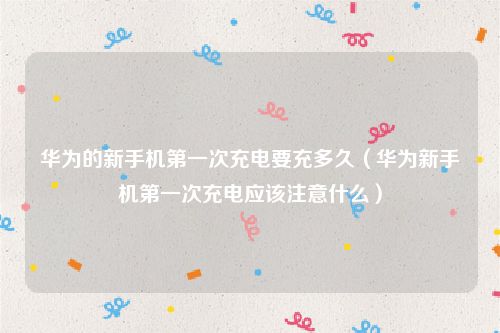 华为的新手机第一次充电要充多久（华为新手机第一次充电应该注意什么）
