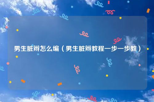 男生脏辫怎么编（男生脏辫教程一步一步教）