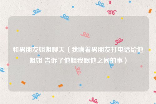 和男朋友姐姐聊天（我瞒着男朋友打电话给他姐姐 告诉了他姐我跟他之间的事）