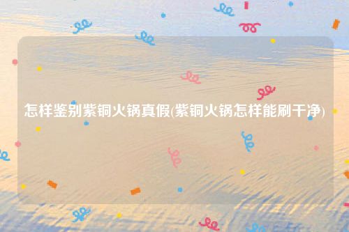怎样鉴别紫铜火锅真假(紫铜火锅怎样能刷干净)