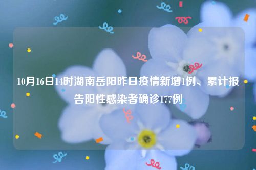 10月16日14时湖南岳阳昨日疫情新增1例、累计报告阳性感染者确诊177例