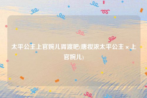 太平公主上官婉儿胥渡吧(唐妆浓太平公主×上官婉儿)