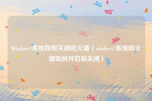 Windows7系统如何关闭防火墙（windows7系统防火墙如何开启和关闭）