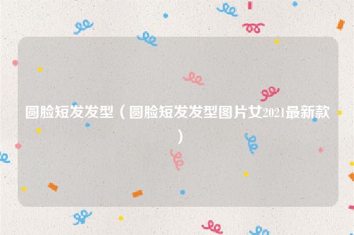 圆脸短发发型（圆脸短发发型图片女2021最新款）