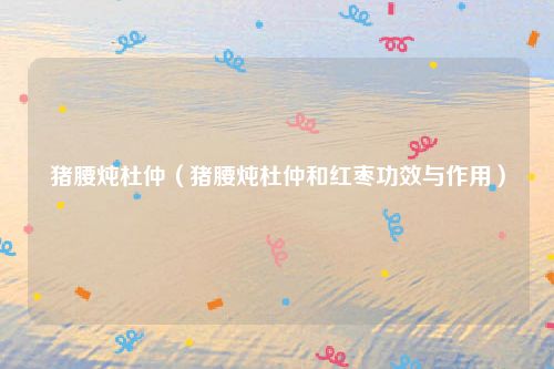 猪腰炖杜仲（猪腰炖杜仲和红枣功效与作用）