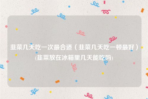 韭菜几天吃一次最合适（韭菜几天吃一顿最好）(韭菜放在冰箱里几天能吃吗)