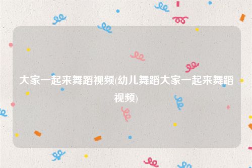 大家一起来舞蹈视频(幼儿舞蹈大家一起来舞蹈视频)