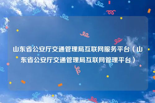 山东省公安厅交通管理局互联网服务平台（山东省公安厅交通管理局互联网管理平台）