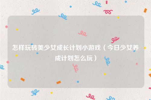 怎样玩转美少女成长计划小游戏（今日少女养成计划怎么玩）