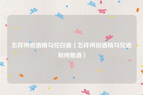 怎样辨别酒精勾兑白酒（怎样辨别酒精勾兑酒和纯粮酒）