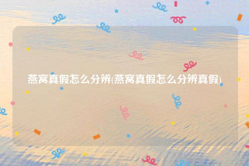 燕窝真假怎么分辨(燕窝真假怎么分辨真假)
