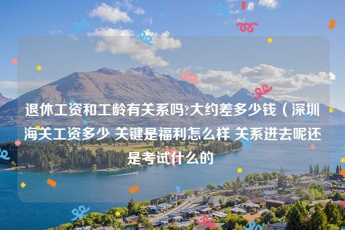 退休工资和工龄有关系吗?大约差多少钱（深圳海关工资多少 关键是福利怎么样 关系进去呢还是考试什么的 