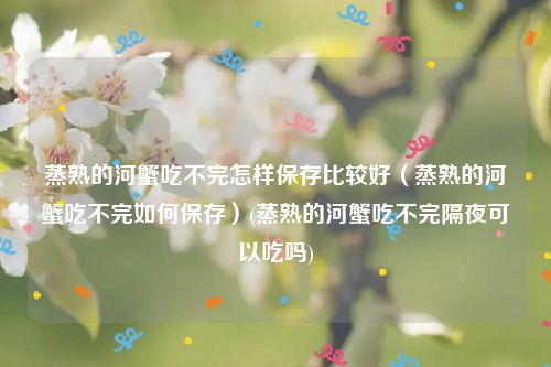 蒸熟的河蟹吃不完怎样保存比较好（蒸熟的河蟹吃不完如何保存）(蒸熟的河蟹吃不完隔夜可以吃吗)