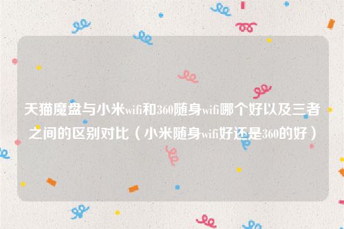 天猫魔盘与小米wifi和360随身wifi哪个好以及三者之间的区别对比（小米随身wifi好还是360的好）