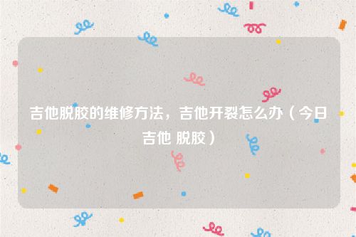 吉他脱胶的维修方法，吉他开裂怎么办（今日吉他 脱胶）