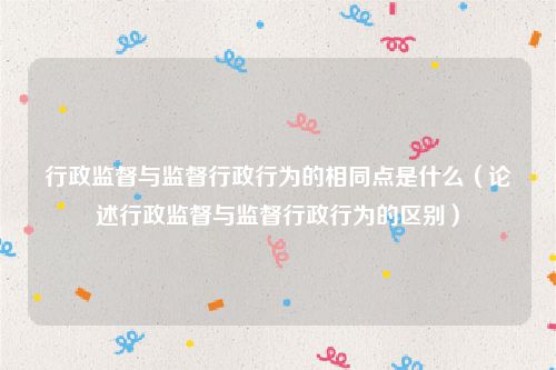 行政监督与监督行政行为的相同点是什么（论述行政监督与监督行政行为的区别）