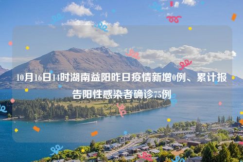10月16日14时湖南益阳昨日疫情新增0例、累计报告阳性感染者确诊75例