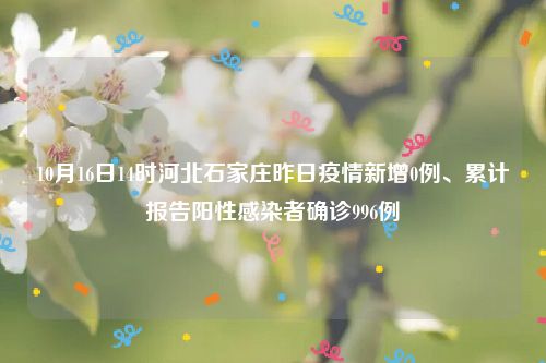 10月16日14时河北石家庄昨日疫情新增0例、累计报告阳性感染者确诊996例