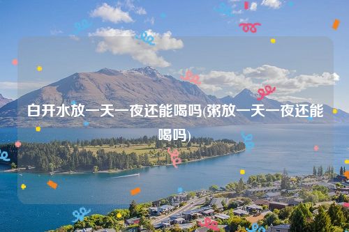 白开水放一天一夜还能喝吗(粥放一天一夜还能喝吗)