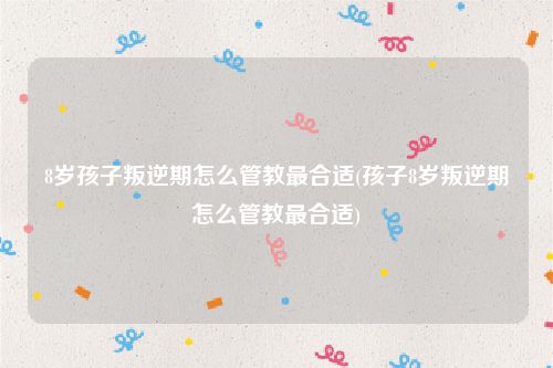 8岁孩子叛逆期怎么管教最合适(孩子8岁叛逆期怎么管教最合适)