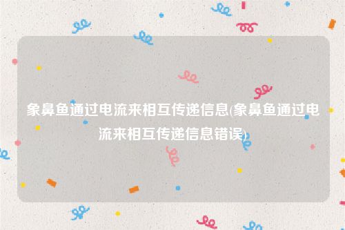 象鼻鱼通过电流来相互传递信息(象鼻鱼通过电流来相互传递信息错误)