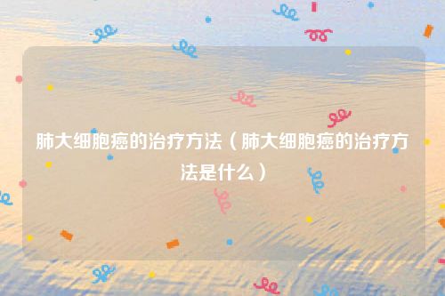 肺大细胞癌的治疗方法（肺大细胞癌的治疗方法是什么）