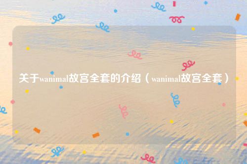 关于wanimal故宫全套的介绍（wanimal故宫全套）