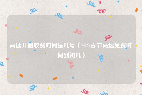 高速开始收费时间是几号（2021春节高速免费时间到初几）