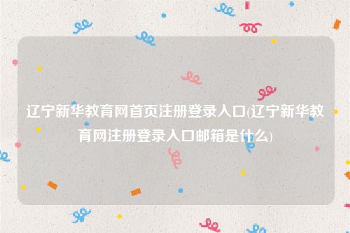 辽宁新华教育网首页注册登录入口(辽宁新华教育网注册登录入口邮箱是什么)