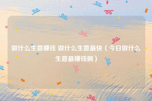 做什么生意赚钱 做什么生意最快（今日做什么生意最赚钱啊）