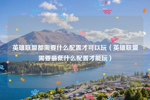 英雄联盟都需要什么配置才可以玩（英雄联盟需要最低什么配置才能玩）