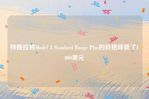 特斯拉将Model 3 Standard Range Plus的价格降低了1000美元