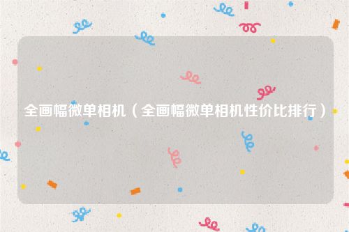 全画幅微单相机（全画幅微单相机性价比排行）