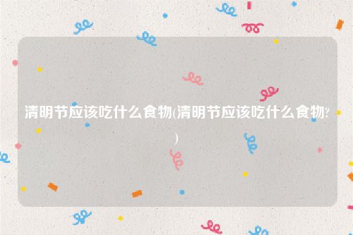 清明节应该吃什么食物(清明节应该吃什么食物?)