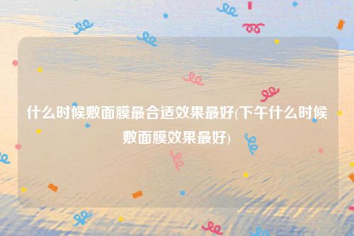 什么时候敷面膜最合适效果最好(下午什么时候敷面膜效果最好)
