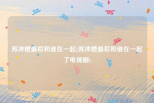 苏沐橙最后和谁在一起(苏沐橙最后和谁在一起了电视剧)