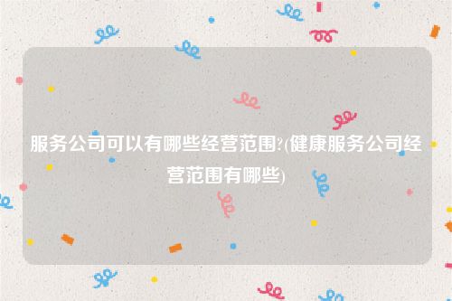 服务公司可以有哪些经营范围?(健康服务公司经营范围有哪些)
