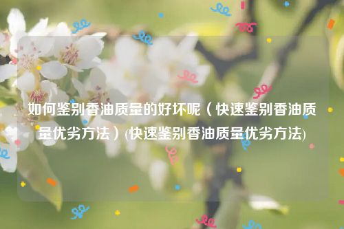 如何鉴别香油质量的好坏呢（快速鉴别香油质量优劣方法）(快速鉴别香油质量优劣方法)