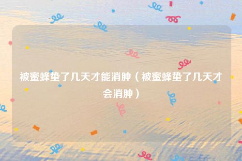 被蜜蜂蛰了几天才能消肿（被蜜蜂蛰了几天才会消肿）