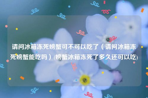 请问冰箱冻死螃蟹可不可以吃了（请问冰箱冻死螃蟹能吃吗）(螃蟹冰箱冻死了多久还可以吃)