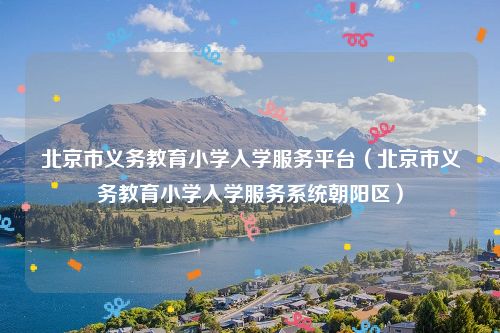 北京市义务教育小学入学服务平台（北京市义务教育小学入学服务系统朝阳区）